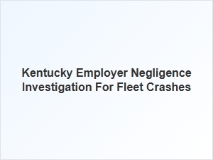 Investigating Employer Negligence in Kentucky Fleet Crashes